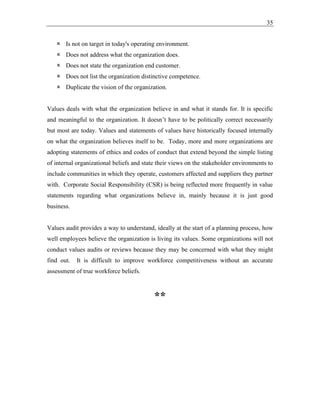 35
 Is not on target in today's operating environment.
 Does not address what the organization does.
 Does not state the organization end customer.
 Does not list the organization distinctive competence.
 Duplicate the vision of the organization.
Values deals with what the organization believe in and what it stands for. It is specific
and meaningful to the organization. It doesn’t have to be politically correct necessarily
but most are today. Values and statements of values have historically focused internally
on what the organization believes itself to be. Today, more and more organizations are
adopting statements of ethics and codes of conduct that extend beyond the simple listing
of internal organizational beliefs and state their views on the stakeholder environments to
include communities in which they operate, customers affected and suppliers they partner
with. Corporate Social Responsibility (CSR) is being reflected more frequently in value
statements regarding what organizations believe in, mainly because it is just good
business.
Values audit provides a way to understand, ideally at the start of a planning process, how
well employees believe the organization is living its values. Some organizations will not
conduct values audits or reviews because they may be concerned with what they might
find out. It is difficult to improve workforce competitiveness without an accurate
assessment of true workforce beliefs.
**
 