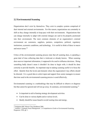 36
2.2 Environmental Scanning
Organizations don’t exist by themselves. They exist in complex systems comprised of
their internal and external environments. For this reason, organizations are constantly in
shift as they change internally to keep pace with their environments. Organizations that
can change internally to adapt with external changes are said to be properly positioned
into their environment. The most common elements of an organization’s external
environment are customers, suppliers, partners, competitors, political, regulatory
institutions, economic conditions, and technology. It is useful to think of these in macro
and micro terms.30
Critics of the environmental scanning process state that all scanning does, is spending a
great deal of time collecting data that is irrelevant or already known. When scanning
does uncover important information, it supposed to be used to influence decisions. Doing
something badly doesn’t mean it shouldn’t be done to begin with; it should be done
correctly to provide benefits. An important step in making scanning useful is to focus the
effort. Identify from the levels and elements where the organization’s key efforts should
be directed. It is a good idea to solicit input and support from senior managers to ensure
that time used in the environmental scanning process is used effectively.
Environmental scanning is a methodology that may be difficult to observe or diagnose
but that cannot be ignored and will not go away. In summary, environmental scanning:31
• Is important to aid in framing strategy development activities.
• Can be done to various depths and at various levels.
• Ideally should be issues-based to avoid wasting time and energy.
30
Palladium BSC Master Class Handbook 2008
31
Stoffels, J. Strategic Issues Management: A Comprehensive Guide to Environmental Scanning,
Pergamon, 1994, pp. 1.
 