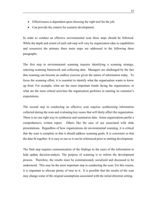 37
• Effectiveness is dependent upon choosing the right tool for the job.
• Can provide the context for scenario development.
In order to conduct an effective environmental scan three steps should be followed.
While the depth and extent of each sub-step will vary by organization (due to capabilities
and resources) the primary three main steps are addressed in the following three
paragraphs.
The first step in environmental scanning requires identifying a scanning strategy,
selecting scanning framework and collecting data. Managers are challenged by the fact
that scanning can become an endless exercise given the nature of information today. To
focus the scanning effort, it is essential to identify what the organization wants to know
up front. For example, what are the most important trends facing the organization, or
what are the most critical activities the organization performs in meeting its customer’s
expectations.
The second step in conducting an effective scan requires synthesizing information
collected during the scan and evaluating key issues that will likely affect the organization.
There is no one right way to synthesize and summarize data. Some organizations prefer a
comprehensive written report. Others like the ease of use associated with slide
presentations. Regardless of how organizations do environmental scanning, it is critical
that the scan is complete in that it should address scanning goals. It is consistent so that
the data fit together. It is easy to use so it can be referenced prior to starting development.
The final step requires communication of the findings to the users of the information to
help update decision-makers. The purpose of scanning is to inform the development
process. Therefore, the results must be communicated, socialized and discussed to be
understood. This may be the most important step in conducting the scan. For this reason,
it is important to allocate plenty of time to it. It is possible that the results of the scan
may change some of the original assumptions associated with the initial direction setting.
 