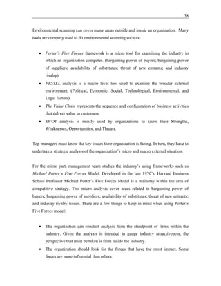 38
Environmental scanning can cover many areas outside and inside an organization. Many
tools are currently used to do environmental scanning such as:
• Porter’s Five Forces framework is a micro tool for examining the industry in
which an organization competes. (bargaining power of buyers; bargaining power
of suppliers; availability of substitutes; threat of new entrants; and industry
rivalry)
• PESTEL analysis is a macro level tool used to examine the broader external
environment. (Political, Economic, Social, Technological, Environmental, and
Legal factors)
• The Value Chain represents the sequence and configuration of business activities
that deliver value to customers.
• SWOT analysis is mostly used by organizations to know their Strengths,
Weaknesses, Opportunities, and Threats.
Top managers must know the key issues their organization is facing. In turn, they have to
undertake a strategic analysis of the organization’s micro and macro external situation.
For the micro part, management team studies the industry’s using frameworks such as
Michael Porter’s Five Forces Model. Developed in the late 1970’s, Harvard Business
School Professor Michael Porter’s Five Forces Model is a mainstay within the area of
competitive strategy. This micro analysis cover areas related to bargaining power of
buyers; bargaining power of suppliers; availability of substitutes; threat of new entrants;
and industry rivalry issues. There are a few things to keep in mind when using Porter’s
Five Forces model:
• The organization can conduct analysis from the standpoint of firms within the
industry. Given the analysis is intended to gauge industry attractiveness; the
perspective that must be taken is from inside the industry.
• The organization should look for the forces that have the most impact. Some
forces are more influential than others.
 