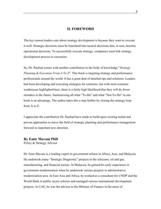 4
II. FOREWORD
The key reason leaders care about strategy development is because they want to execute
it well. Strategic decisions must be translated into tactical decisions that, in turn, become
operational decisions. To successfully execute strategy, companies must link strategy
development process to execution.
So, Dr. Rachad comes with another contribution to the body of knowledge "Strategy
Planning & Execution From A To Z". This book is targeting strategy and performance
professionals around the world. It has a great deal of detailed tips and solutions. Leaders
had been developing and executing strategies for centuries, but with most common
weaknesses highlighted here, there is a fairly high likelihood that they will do fewer
mistakes in the future. Summarizing all what "To-Do" and what "Not-To-Do" in one
book is an advantage. The author takes this a step further by closing the strategy loop
from A to Z.
I appreciate the contribution Dr. Rachad have made to build upon existing tested and
proven approaches to move the field of strategic planning and performance management
forward in important new direction.
By Emir Mavani PhD
Policy & Strategy Advisor
Dr. Emir Mavani is a leading expert in government reform in Africa, Asia, and Malaysia.
He undertook many “Strategic Diagnostic” projects in the telecoms, oil and gas,
manufacturing, and financial sectors. In Malaysia, he gained his early experience in
government modernization when he undertook various projects in administrative
modernization area. In East Asia and Africa, he worked as a consultant for UNDP and the
World Bank in public sector reforms and managed various international development
projects. In UAE, he was the advisor to the Minister of Finance in the areas of
 