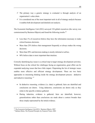 40
✓ The primary way a generic strategy is evaluated is through analysis of an
organization’s value chain.
✓ It is considered one of the most important tools in all of strategy analysis because
it enables both development and detailed cost analysis.
The Economist Intelligence Unit (EIU) surveyed 154 global executives (the survey was
commissioned by Business Objects) and found the following results:32
• Less than 1% of executives believe they have the information necessary to make
critical business decisions.
• More than 25% believe that management frequently or always makes the wrong
decisions.
• More than 50% said decision-making is mostly informal or ad hoc.
• 80% believe data is more important than intuition.
Correctly identifying key issues is a critical step to target strategy development activities.
Without focus on the critical few challenges facing an organization, great effort can be
expended analyzing issues that have little impact. Pinpointing the list of strategic issues
enables more effective and efficient strategy development. There are two basic
approaches to structuring thinking inside the strategy development process: deductive
and inductive reasoning: 33
• In deductive reasoning, evidence (i.e. data) is gathered, facts are identified and
conclusions are drawn. Using deduction, conclusions are drawn only as they
relate to the specific evidence gathered.
• During induction, evidence is gathered, facts are identified; however,
generalizations rather than conclusions are made about a context broader than
those simply represented by the initial evidence.
32
The Economist Intelligence Unit (EIU) / Business Objects, 2007
33
Barbara Minto, The Pyramid Principle, by Financial Times, 2002
 