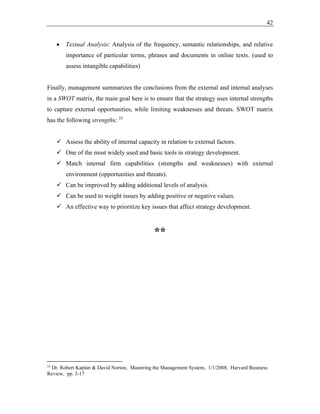 42
• Textual Analysis: Analysis of the frequency, semantic relationships, and relative
importance of particular terms, phrases and documents in online texts. (used to
assess intangible capabilities)
Finally, management summarizes the conclusions from the external and internal analyses
in a SWOT matrix, the main goal here is to ensure that the strategy uses internal strengths
to capture external opportunities, while limiting weaknesses and threats. SWOT matrix
has the following strengths: 35
✓ Assess the ability of internal capacity in relation to external factors.
✓ One of the most widely used and basic tools in strategy development.
✓ Match internal firm capabilities (strengths and weaknesses) with external
environment (opportunities and threats).
✓ Can be improved by adding additional levels of analysis.
✓ Can be used to weight issues by adding positive or negative values.
✓ An effective way to prioritize key issues that affect strategy development.
**
35
Dr. Robert Kaplan & David Norton, Mastering the Management System, 1/1/2008, Harvard Business
Review, pp. 3-17
 