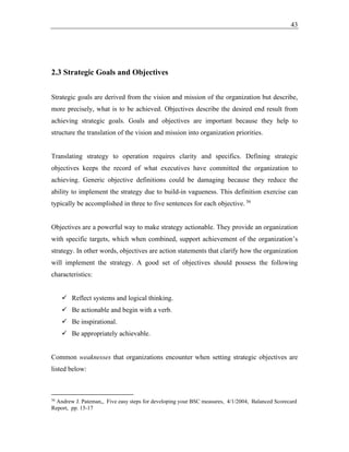 43
2.3 Strategic Goals and Objectives
Strategic goals are derived from the vision and mission of the organization but describe,
more precisely, what is to be achieved. Objectives describe the desired end result from
achieving strategic goals. Goals and objectives are important because they help to
structure the translation of the vision and mission into organization priorities.
Translating strategy to operation requires clarity and specifics. Defining strategic
objectives keeps the record of what executives have committed the organization to
achieving. Generic objective definitions could be damaging because they reduce the
ability to implement the strategy due to build-in vagueness. This definition exercise can
typically be accomplished in three to five sentences for each objective. 36
Objectives are a powerful way to make strategy actionable. They provide an organization
with specific targets, which when combined, support achievement of the organization’s
strategy. In other words, objectives are action statements that clarify how the organization
will implement the strategy. A good set of objectives should possess the following
characteristics:
✓ Reflect systems and logical thinking.
✓ Be actionable and begin with a verb.
✓ Be inspirational.
✓ Be appropriately achievable.
Common weaknesses that organizations encounter when setting strategic objectives are
listed below:
36
Andrew J. Pateman,, Five easy steps for developing your BSC measures, 4/1/2004, Balanced Scorecard
Report, pp. 15-17
 