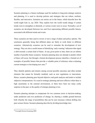 45
Scenario planning is a futures technique used for medium to long-term strategic analysis
and planning. It is used to develop policies and strategies that are robust, resilient,
flexible, and innovative. Scenarios are stories set in the future, which describe how the
world might look in, say 2020. They explore how the world would change if certain
trends were to strengthen or diminish, or various events were to occur. Normally a set of
scenarios are developed (between two and five) representing different possible futures,
associated with different trends and events.
These scenarios are then used to review or test a range of plans and policy options. The
conclusion generally being that different plans are likely to work better in different
scenarios. Alternatively scenarios can be used to stimulate the development of new
strategy. They are also a useful means of identifying ‘early warning’ indicators that signal
a shift towards a certain kind of future. At any given point in time, there are an infinite
number of possible future scenarios. Scenario planning does not attempt to predict which
of these will occur, but through a formal development process identifies a limited set of
examples of possible futures that provide a valuable point of reference when evaluating
current strategies or developing new ones.39
They identify patterns and clusters among several possible outcomes and often include
elements that cannot be formally modeled, such as new regulations or innovations.
Hence, scenario planning goes beyond objective and goals analyses and tends to include
subjective interpretations. It is used in strategic planning and most effective when there is
high uncertainty in the external environment, or there have been too many costly
surprises in the past, or the quality of strategic planning is low.
Scenario planning attempts to compensate for two common errors in decision-making,
under prediction and over prediction of change, by charting a middle ground between
both whereby the range of possibilities that can be seen increases without drifting into
pure science fiction. Scenario planning does this by dividing knowledge into:
39
Foresight Horizon Scanning 2009
 