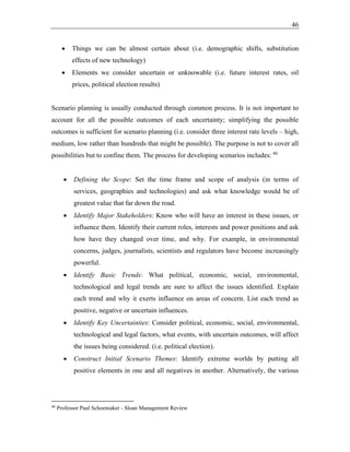 46
• Things we can be almost certain about (i.e. demographic shifts, substitution
effects of new technology)
• Elements we consider uncertain or unknowable (i.e. future interest rates, oil
prices, political election results)
Scenario planning is usually conducted through common process. It is not important to
account for all the possible outcomes of each uncertainty; simplifying the possible
outcomes is sufficient for scenario planning (i.e. consider three interest rate levels – high,
medium, low rather than hundreds that might be possible). The purpose is not to cover all
possibilities but to confine them. The process for developing scenarios includes: 40
• Defining the Scope: Set the time frame and scope of analysis (in terms of
services, geographies and technologies) and ask what knowledge would be of
greatest value that far down the road.
• Identify Major Stakeholders: Know who will have an interest in these issues, or
influence them. Identify their current roles, interests and power positions and ask
how have they changed over time, and why. For example, in environmental
concerns, judges, journalists, scientists and regulators have become increasingly
powerful.
• Identify Basic Trends: What political, economic, social, environmental,
technological and legal trends are sure to affect the issues identified. Explain
each trend and why it exerts influence on areas of concern. List each trend as
positive, negative or uncertain influences.
• Identify Key Uncertainties: Consider political, economic, social, environmental,
technological and legal factors, what events, with uncertain outcomes, will affect
the issues being considered. (i.e. political election).
• Construct Initial Scenario Themes: Identify extreme worlds by putting all
positive elements in one and all negatives in another. Alternatively, the various
40
Professor Paul Schoemaker - Sloan Management Review
 