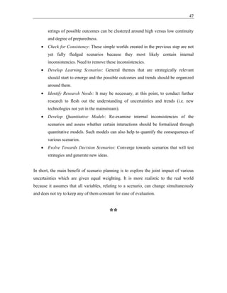 47
strings of possible outcomes can be clustered around high versus low continuity
and degree of preparedness.
• Check for Consistency: These simple worlds created in the previous step are not
yet fully fledged scenarios because they most likely contain internal
inconsistencies. Need to remove these inconsistencies.
• Develop Learning Scenarios: General themes that are strategically relevant
should start to emerge and the possible outcomes and trends should be organized
around them.
• Identify Research Needs: It may be necessary, at this point, to conduct further
research to flesh out the understanding of uncertainties and trends (i.e. new
technologies not yet in the mainstream).
• Develop Quantitative Models: Re-examine internal inconsistencies of the
scenarios and assess whether certain interactions should be formalized through
quantitative models. Such models can also help to quantify the consequences of
various scenarios.
• Evolve Towards Decision Scenarios: Converge towards scenarios that will test
strategies and generate new ideas.
In short, the main benefit of scenario planning is to explore the joint impact of various
uncertainties which are given equal weighting. It is more realistic to the real world
because it assumes that all variables, relating to a scenario, can change simultaneously
and does not try to keep any of them constant for ease of evaluation.
**
 