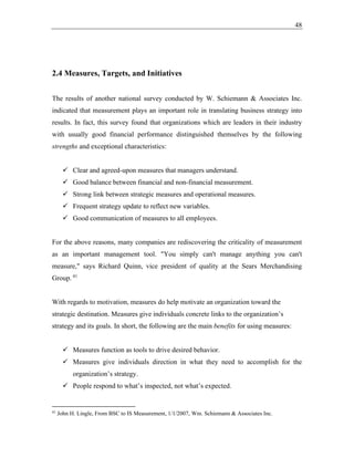48
2.4 Measures, Targets, and Initiatives
The results of another national survey conducted by W. Schiemann & Associates Inc.
indicated that measurement plays an important role in translating business strategy into
results. In fact, this survey found that organizations which are leaders in their industry
with usually good financial performance distinguished themselves by the following
strengths and exceptional characteristics:
✓ Clear and agreed-upon measures that managers understand.
✓ Good balance between financial and non-financial measurement.
✓ Strong link between strategic measures and operational measures.
✓ Frequent strategy update to reflect new variables.
✓ Good communication of measures to all employees.
For the above reasons, many companies are rediscovering the criticality of measurement
as an important management tool. "You simply can't manage anything you can't
measure," says Richard Quinn, vice president of quality at the Sears Merchandising
Group. 41
With regards to motivation, measures do help motivate an organization toward the
strategic destination. Measures give individuals concrete links to the organization’s
strategy and its goals. In short, the following are the main benefits for using measures:
✓ Measures function as tools to drive desired behavior.
✓ Measures give individuals direction in what they need to accomplish for the
organization’s strategy.
✓ People respond to what’s inspected, not what’s expected.
41
John H. Lingle, From BSC to IS Measurement, 1/1/2007, Wm. Schiemann & Associates Inc.
 