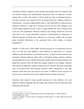 49
According to Dennis Campbell, a good strategic plan includes solid set of measures that
can translate strategy into understandable operational terms to employees. Usually,
strategy fails to achieve this objective if they include too many or unaligned measures.
Too many measures can weaken the focus on strategic objectives, making it difficult to
communicate a consistent implementation plan to staff responsible for achieving those
objectives. Moreover, a large list of measures that do not have clear linkages to the
overall strategic objectives may be a sign of a larger problem: the lack of strategic focus
at the top of the organization. Measures selected in any strategy should have clear and
solid links to the overall performance objectives. Understanding the importance of
different measures in driving these objectives is a necessary condition for providing
good, actionable information at the operational level, where strategy is actually
implemented.42
Perhaps it is fairly easy to find suitable financial measures for an organization, but this
task is not that easy when applied to more subjective or vague areas (i.e. customer
feedback, people development, and internal processes). To make measure selection more
systematic, Pateman followed certain path in developing strategy measures. Pateman
recommended first to have a flexible and creative mindset when developing measures. He
argued that measures drive the behavioral changes required by the strategy. Measures
cause staff to act differently; improve certain processes; and drive discussion and agenda
items at executive-level. Well designed measures enable management to ask right
questions, rather than give neat answers and results. In different words, measures are
tools to create a climate for action and to support dynamic strategic discussion.43
Generally, there might be many possible measures for every objective. For each
objective, Pateman suggested, that the project team should review the following while
listing potential measures:
42
Dennis Campbell,, Choose the right measures and drive the right strategy, 6/1/2006, Balanced
Scorecard Report, pp. 14-16
43
Andrew J. Pateman,, Five easy steps for developing your BSC measures, 4/1/2004, Balanced Scorecard
Report, pp. 15-17
 