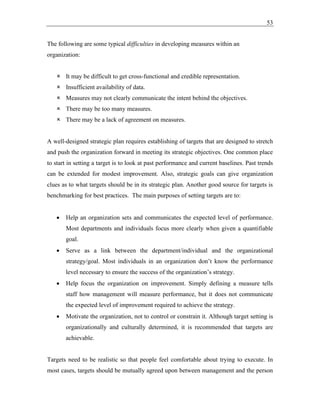 53
The following are some typical difficulties in developing measures within an
organization:
 It may be difficult to get cross-functional and credible representation.
 Insufficient availability of data.
 Measures may not clearly communicate the intent behind the objectives.
 There may be too many measures.
 There may be a lack of agreement on measures.
A well-designed strategic plan requires establishing of targets that are designed to stretch
and push the organization forward in meeting its strategic objectives. One common place
to start in setting a target is to look at past performance and current baselines. Past trends
can be extended for modest improvement. Also, strategic goals can give organization
clues as to what targets should be in its strategic plan. Another good source for targets is
benchmarking for best practices. The main purposes of setting targets are to:
• Help an organization sets and communicates the expected level of performance.
Most departments and individuals focus more clearly when given a quantifiable
goal.
• Serve as a link between the department/individual and the organizational
strategy/goal. Most individuals in an organization don’t know the performance
level necessary to ensure the success of the organization’s strategy.
• Help focus the organization on improvement. Simply defining a measure tells
staff how management will measure performance, but it does not communicate
the expected level of improvement required to achieve the strategy.
• Motivate the organization, not to control or constrain it. Although target setting is
organizationally and culturally determined, it is recommended that targets are
achievable.
Targets need to be realistic so that people feel comfortable about trying to execute. In
most cases, targets should be mutually agreed upon between management and the person
 