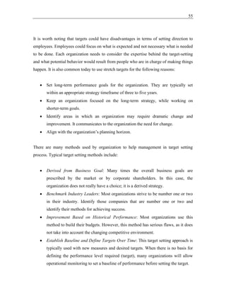55
It is worth noting that targets could have disadvantages in terms of setting direction to
employees. Employees could focus on what is expected and not necessary what is needed
to be done. Each organization needs to consider the expertise behind the target-setting
and what potential behavior would result from people who are in charge of making things
happen. It is also common today to use stretch targets for the following reasons:
• Set long-term performance goals for the organization. They are typically set
within an appropriate strategy timeframe of three to five years.
• Keep an organization focused on the long-term strategy, while working on
shorter-term goals.
• Identify areas in which an organization may require dramatic change and
improvement. It communicates to the organization the need for change.
• Align with the organization’s planning horizon.
There are many methods used by organization to help management in target setting
process. Typical target setting methods include:
• Derived from Business Goal: Many times the overall business goals are
prescribed by the market or by corporate shareholders. In this case, the
organization does not really have a choice; it is a derived strategy.
• Benchmark Industry Leaders: Most organizations strive to be number one or two
in their industry. Identify those companies that are number one or two and
identify their methods for achieving success.
• Improvement Based on Historical Performance: Most organizations use this
method to build their budgets. However, this method has serious flaws, as it does
not take into account the changing competitive environment.
• Establish Baseline and Define Targets Over Time: This target setting approach is
typically used with new measures and desired targets. When there is no basis for
defining the performance level required (target), many organizations will allow
operational monitoring to set a baseline of performance before setting the target.
 
