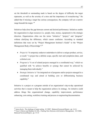 57
set the threshold or outstanding mark is based on the degree of difficulty the target
represents, as well as the severity of a miss and the importance of overachieving.” He
added that if missing a target has serious consequences, the company will set a narrow
range beneath the target. 48
Initiatives help close the gap between current and desired performance. Initiatives enable
the organization to align resources (i.e. people, time, money, equipment) to the strategic
direction. Organizations often use the terms “initiative,” “project,” and “program”
without clarifying the difference, which causes confusion. According to standard
definitions that were set by “Project Management Institute’s Guide” to the “Project
Management Body of Knowledge”:49
• Project is “A temporary endeavor undertaken to deliver a unique product, service,
or result.” A project has a definite scope, specific start and completion dates, and
a distinct cost.
• Program is “A set of related projects managed in a coordinated way,” which we
qualified with “to achieve benefits or synergy that cannot be achieved by
managing them individually.”
• Strategic Initiative is “An integrated set of programs and/or projects managed in a
coordinated way and aimed at building core or differentiating business
capability.”
Initiative is a project or a program outside of an organization’s day-to-day operational
activities that is meant to help the organization achieve its strategy. An initiative could
address things like organizational change, capability improvement, performance
enhancing, cost cutting, workforce training and process re-engineering/documentation.
48
Janice Koch, The challenge of target setting, 8/1/2007, Balanced Scorecard Report, pp. 14-16
49
Terry S. Brown and Matthew R. Gill,, Charting New Horizons with Initiative Management, 10/1/2008,
Balanced Scorecard Report, pp. 13-16
 
