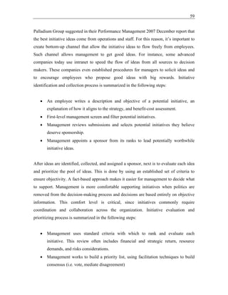 59
Palladium Group suggested in their Performance Management 2007 December report that
the best initiative ideas come from operations and staff. For this reason, it’s important to
create bottom-up channel that allow the initiative ideas to flow freely from employees.
Such channel allows management to get good ideas. For instance, some advanced
companies today use intranet to speed the flow of ideas from all sources to decision
makers. These companies even established procedures for managers to solicit ideas and
to encourage employees who propose good ideas with big rewards. Initiative
identification and collection process is summarized in the following steps:
• An employee writes a description and objective of a potential initiative, an
explanation of how it aligns to the strategy, and benefit-cost assessment.
• First-level management screen and filter potential initiatives.
• Management reviews submissions and selects potential initiatives they believe
deserve sponsorship.
• Management appoints a sponsor from its ranks to lead potentially worthwhile
initiative ideas.
After ideas are identified, collected, and assigned a sponsor, next is to evaluate each idea
and prioritize the pool of ideas. This is done by using an established set of criteria to
ensure objectivity. A fact-based approach makes it easier for management to decide what
to support. Management is more comfortable supporting initiatives when politics are
removed from the decision-making process and decisions are based entirely on objective
information. This comfort level is critical, since initiatives commonly require
coordination and collaboration across the organization. Initiative evaluation and
prioritizing process is summarized in the following steps:
• Management uses standard criteria with which to rank and evaluate each
initiative. This review often includes financial and strategic return, resource
demands, and risks considerations.
• Management works to build a priority list, using facilitation techniques to build
consensus (i.e. vote, mediate disagreement)
 