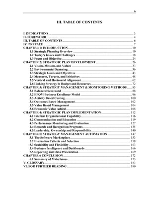 6
III. TABLE OF CONTENTS
I. DEDICATIONS............................................................................................................. 3
II. FOREWORD ............................................................................................................... 4
III. TABLE OF CONTENTS........................................................................................... 6
IV. PREFACE ................................................................................................................... 7
CHAPTER 1: INTRODUCTION.................................................................................. 10
1.1 Strategic Planning Overview ........................................................................... 10
1.2 Today’s Issues and Challenges ........................................................................ 18
1.3 Focus and Objective.......................................................................................... 24
CHAPTER 2: STRATEGIC PLAN DEVELOPMENT.............................................. 26
2.1 Vision, Mission, and Values ............................................................................. 33
2.2 Environmental Scanning.................................................................................. 36
2.3 Strategic Goals and Objectives........................................................................ 43
2.4 Measures, Targets, and Initiatives .................................................................. 48
2.5 Vertical and Horizontal Alignment................................................................. 62
2.6 Linking Strategy to Budget and Resources .................................................... 72
CHAPTER 3: STRATEGY MANAGEMENT & MONITORING METHODS ...... 85
3.1 Balanced Scorecard .......................................................................................... 88
3.2 EFQM Business Excellence Model.................................................................. 96
3.3 Activity Based Costing.................................................................................... 100
3.4 Outcomes Based Management....................................................................... 102
3.5 Value Based Management.............................................................................. 104
3.6 Economic Value Added .................................................................................. 108
CHAPTER 4: STRATEGIC PLAN IMPLEMENTATION..................................... 112
4.1 Internal Organizational Capability............................................................... 116
4.2 Communication and Education..................................................................... 119
4.3 Performance Monitoring and Evaluation..................................................... 127
4.4 Rewards and Recognition Programs............................................................. 135
4.5 Leadership, Ownership and Responsibility.................................................. 140
CHAPTER 5: STRATEGY MANAGEMENT AUTOMATION............................. 147
5.1 The Software Marketplace............................................................................. 153
5.2 Evaluation Criteria and Selection ................................................................. 158
5.3 Scalability and Flexibility............................................................................... 163
5.4 Business Intelligence and Dashboards .......................................................... 166
5.5 Reporting and Data Presentation.................................................................. 169
CHAPTER 6 CONCLUSION...................................................................................... 172
6.1 Summary of Main Issues................................................................................ 173
V. GLOSSARY.............................................................................................................. 183
VI. FOR FURTHER READING ................................................................................. 190
 