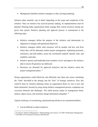 60
• Management identifies initiative managers so they can begin planning.
Initiative plans naturally vary in detail, depending on the scope and complexity of the
initiative. Once an initiative has received priority ranking, its implementation must be
planned. Planning helps organizations better manage their critical resources during any
given time period. Initiative planning and approval process is summarized in the
following steps:
• Initiative managers define the purpose of the initiative and demonstrate its
alignment to strategic and operational objectives.
• Initiative managers define what resources will be needed, and how and from
where they will be allocated; outline project management, stipulating personnel,
milestones, and deliverables; assess the cost/benefit tradeoff; identify risks; and
establish a start date.
• Initiative sponsor and leadership team members review and approve the initiative
plan to ensure all questions are addressed.
• Resources are allocated for approved initiatives and the initiative enters the
project management phase. 51
Strong organizations could effectively and efficiently turn ideas into action, translating
the “what” described in the strategy into the “how” of strategic initiatives. First, this
could be done by initiative planning where an organization draws its way to new and
better destination. Second, by using strong initiative management process, companies can
overcome obstacles and challenges. The whole process makes its management check,
analyze, adjust course, and sometime change destinations altogether. 52
Typical challenges in inventorying, and prioritizing initiatives are summarized bellow:
 Can be difficult to collect initiatives.
51
P. LaCasse, Initiative Management - Putting Strategy into Action, 12/1/2007, Performance Management.
52
UK Office of Government Commerce Best Practice
 