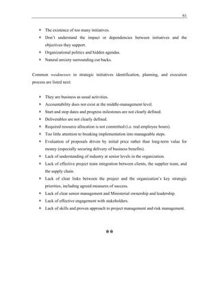 61
 The existence of too many initiatives.
 Don’t understand the impact or dependencies between initiatives and the
objectives they support.
 Organizational politics and hidden agendas.
 Natural anxiety surrounding cut backs.
Common weaknesses in strategic initiatives identification, planning, and execution
process are listed next:
 They are business as usual activities.
 Accountability does not exist at the middle-management level.
 Start and stop dates and progress milestones are not clearly defined.
 Deliverables are not clearly defined.
 Required resource allocation is not committed (i.e. real employee hours).
 Too little attention to breaking implementation into manageable steps.
 Evaluation of proposals driven by initial price rather than long-term value for
money (especially securing delivery of business benefits).
 Lack of understanding of industry at senior levels in the organization.
 Lack of effective project team integration between clients, the supplier team, and
the supply chain.
 Lack of clear links between the project and the organization’s key strategic
priorities, including agreed measures of success.
 Lack of clear senior management and Ministerial ownership and leadership.
 Lack of effective engagement with stakeholders.
 Lack of skills and proven approach to project management and risk management.
**
 