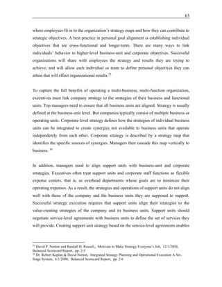 63
where employees fit in to the organization’s strategy maps and how they can contribute to
strategic objectives. A best practice in personal goal alignment is establishing individual
objectives that are cross-functional and longer-term. There are many ways to link
individuals’ behavior to higher-level business-unit and corporate objectives. Successful
organizations will share with employees the strategy and results they are trying to
achieve, and will allow each individual or team to define personal objectives they can
attain that will effect organizational results.55
To capture the full benefits of operating a multi-business, multi-function organization,
executives must link company strategy to the strategies of their business and functional
units. Top managers need to ensure that all business units are aligned. Strategy is usually
defined at the business-unit level. But companies typically consist of multiple business or
operating units. Corporate-level strategy defines how the strategies of individual business
units can be integrated to create synergies not available to business units that operate
independently from each other. Corporate strategy is described by a strategy map that
identifies the specific sources of synergies. Managers then cascade this map vertically to
business. 56
In addition, managers need to align support units with business-unit and corporate
strategies. Executives often treat support units and corporate staff functions as flexible
expense centers, that is, as overhead departments whose goals are to minimize their
operating expenses. As a result, the strategies and operations of support units do not align
well with those of the company and the business units they are supposed to support.
Successful strategy execution requires that support units align their strategies to the
value-creating strategies of the company and its business units. Support units should
negotiate service-level agreements with business units to define the set of services they
will provide. Creating support unit strategy based on the service-level agreements enables
55
David P. Norton and Randall H. Russell,, Motivate to Make Strategy Everyone’s Job, 12/1/2004,
Balanced Scorecard Report, pp. 2-5
56
Dr. Robert Kaplan & David Norton, Integrated Strategy Planning and Operational Execution A Six-
Stage System, 6/1/2008, Balanced Scorecard Report, pp. 2-6
 
