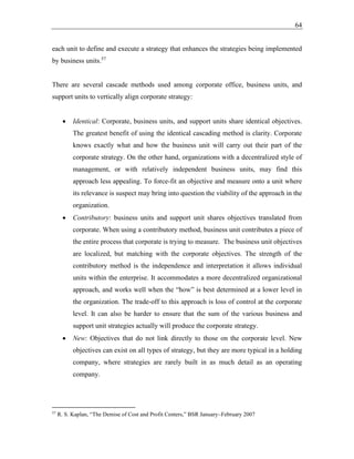 64
each unit to define and execute a strategy that enhances the strategies being implemented
by business units.57
There are several cascade methods used among corporate office, business units, and
support units to vertically align corporate strategy:
• Identical: Corporate, business units, and support units share identical objectives.
The greatest benefit of using the identical cascading method is clarity. Corporate
knows exactly what and how the business unit will carry out their part of the
corporate strategy. On the other hand, organizations with a decentralized style of
management, or with relatively independent business units, may find this
approach less appealing. To force-fit an objective and measure onto a unit where
its relevance is suspect may bring into question the viability of the approach in the
organization.
• Contributory: business units and support unit shares objectives translated from
corporate. When using a contributory method, business unit contributes a piece of
the entire process that corporate is trying to measure. The business unit objectives
are localized, but matching with the corporate objectives. The strength of the
contributory method is the independence and interpretation it allows individual
units within the enterprise. It accommodates a more decentralized organizational
approach, and works well when the “how” is best determined at a lower level in
the organization. The trade-off to this approach is loss of control at the corporate
level. It can also be harder to ensure that the sum of the various business and
support unit strategies actually will produce the corporate strategy.
• New: Objectives that do not link directly to those on the corporate level. New
objectives can exist on all types of strategy, but they are more typical in a holding
company, where strategies are rarely built in as much detail as an operating
company.
57
R. S. Kaplan, “The Demise of Cost and Profit Centers,” BSR January–February 2007
 