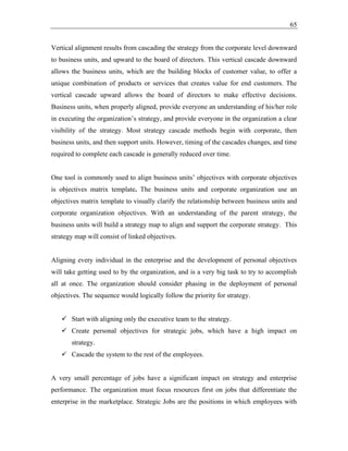 65
Vertical alignment results from cascading the strategy from the corporate level downward
to business units, and upward to the board of directors. This vertical cascade downward
allows the business units, which are the building blocks of customer value, to offer a
unique combination of products or services that creates value for end customers. The
vertical cascade upward allows the board of directors to make effective decisions.
Business units, when properly aligned, provide everyone an understanding of his/her role
in executing the organization’s strategy, and provide everyone in the organization a clear
visibility of the strategy. Most strategy cascade methods begin with corporate, then
business units, and then support units. However, timing of the cascades changes, and time
required to complete each cascade is generally reduced over time.
One tool is commonly used to align business units’ objectives with corporate objectives
is objectives matrix template. The business units and corporate organization use an
objectives matrix template to visually clarify the relationship between business units and
corporate organization objectives. With an understanding of the parent strategy, the
business units will build a strategy map to align and support the corporate strategy. This
strategy map will consist of linked objectives.
Aligning every individual in the enterprise and the development of personal objectives
will take getting used to by the organization, and is a very big task to try to accomplish
all at once. The organization should consider phasing in the deployment of personal
objectives. The sequence would logically follow the priority for strategy.
✓ Start with aligning only the executive team to the strategy.
✓ Create personal objectives for strategic jobs, which have a high impact on
strategy.
✓ Cascade the system to the rest of the employees.
A very small percentage of jobs have a significant impact on strategy and enterprise
performance. The organization must focus resources first on jobs that differentiate the
enterprise in the marketplace. Strategic Jobs are the positions in which employees with
 