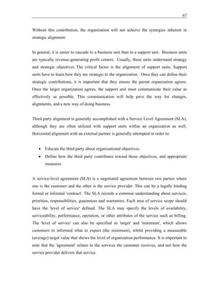 67
Without this contribution, the organization will not achieve the synergies inherent in
strategic alignment.
In general, it is easier to cascade to a business unit than to a support unit. Business units
are typically revenue-generating profit centers. Usually, these units understand strategy
and strategic objectives. The critical factor is the alignment of support units. Support
units have to learn how they are strategic to the organization. Once they can define their
strategic contributions, it is important that they ensure the parent organization agrees.
Once the larger organization agrees, the support unit must communicate their value as
effectively as possible. This communication will help pave the way for changes,
alignments, and a new way of doing business.
Third party alignment is generally accomplished with a Service Level Agreement (SLA),
although they are often utilized with support units within an organization as well.
Horizontal alignment with an external partner is generally attempted in order to:
• Educate the third party about organizational objectives.
• Define how the third party contributes toward those objectives, and appropriate
measures.
A service-level agreement (SLA) is a negotiated agreement between two parties where
one is the customer and the other is the service provider. This can be a legally binding
formal or informal 'contract'. The SLA records a common understanding about services,
priorities, responsibilities, guarantees and warranties. Each area of service scope should
have the 'level of service' defined. The SLA may specify the levels of availability,
serviceability, performance, operation, or other attributes of the service such as billing.
The 'level of service' can also be specified as 'target' and 'minimum', which allows
customers to informed what to expect (the minimum), whilst providing a measurable
(average) target value that shows the level of organization performance. It is important to
note that the 'agreement' relates to the services the customer receives, and not how the
service provider delivers that service.
 