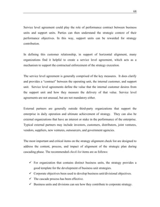 68
Service level agreement could play the role of performance contract between business
units and support units. Parties can then understand the strategic context of their
performance objectives. In this way, support units can be rewarded for strategy
contribution.
In defining this customer relationship, in support of horizontal alignment, many
organizations find it helpful to create a service level agreement, which acts as a
mechanism to support the contractual enforcement of the strategy execution.
The service level agreement is generally comprised of the key measures. It does clarify
and provides a “contract” between the operating unit, the internal customer, and support
unit. Service level agreements define the value that the internal customer desires from
the support unit and how they measure the delivery of that value. Service level
agreements are not unusual, but are not mandatory either.
External partners are generally outside third-party organizations that support the
enterprise in daily operation and ultimate achievement of strategy. They can also be
external organizations that have an interest or stake in the performance of the enterprise.
Typical external partners may include investors, customers, distributors, joint ventures,
vendors, suppliers, new ventures, outsourcers, and government agencies.
The most important and critical items on the strategy alignment check list are designed to
address the content, process, and impact of alignment of the strategic plan during
cascading phase. The recommended check list items are as follows:
✓ For organization that contains distinct business units, the strategy provides a
good template for the development of business unit strategies.
✓ Corporate objectives been used to develop business unit/divisional objectives.
✓ The cascade process has been effective.
✓ Business units and divisions can see how they contribute to corporate strategy.
 