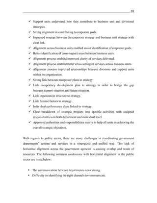 69
✓ Support units understand how they contribute to business unit and divisional
strategies.
✓ Strong alignment in contributing to corporate goals.
✓ Improved synergy between the corporate strategy and business unit strategy with
clear link.
✓ Alignment across business units enabled easier identification of corporate goals.
✓ Better identification of cross-impact areas between business units.
✓ Alignment process enabled improved clarity of services delivered.
✓ Alignment process enabled better cross-selling of services across business units.
✓ Alignment process improved relationships between divisions and support units
within the organization.
✓ Strong link between manpower plans to strategy.
✓ Link competency development plan to strategy in order to bridge the gap
between current situation and future situation.
✓ Link organization structure to strategy.
✓ Link finance factors to strategy.
✓ Individual performance plans linked to strategy.
✓ Clear breakdown of strategic projects into specific activities with assigned
responsibilities on both department and individual level.
✓ Approved authorities and responsibilities matrix to help all units in achieving the
overall strategic objectives.
With regards to public sector, there are many challenges in coordinating government
departments’ actions and services in a synergized and unified way. This lack of
horizontal alignment across the government agencies is causing overlap and waste of
resources. The following common weaknesses with horizontal alignment in the public
sector are listed below:
 The communication between departments is not strong.
 Difficulty in identifying the right channels to communicate.
 