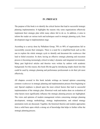 7
IV. PREFACE
The purpose of this book is to identify the critical factors that lead to successful strategic
planning implementation. It highlights the reasons why some organizations effectively
implement their strategic plan while many others fail to do so. In addition, it aims to
inform the reader on various tools and techniques used in strategic planning cycle, from
development stage to implementation stage.
According to a survey done by Palladium Group, 70% to 90% of organizations fail to
successfully execute their strategies. There is a need for a simplified book such as this
one to explore the whole strategic cycle to identify and document the weaknesses that
lead to failed execution. In short, having an effective strategic planning and execution
process is becoming increasingly critical in today’s dynamic and integrated environment.
Many past high-level articles and theories were written by authors with academic
background. For this reason, this book fills the gap by introducing simple check lists that
could be used by strategic planning and performance professionals to do their job more
effectively.
All chapters covered in this book include writings on learned opinion concerning
common weaknesses in strategic planning and implementation process from beginning to
end. Special emphasis is placed upon the most critical factors that lead to successful
implementation of the strategic plan. Historical work and studies done on evaluation of
what factors most significantly influence the strategic planning process are highlighted.
The views and opinions of modern management writers concerning strategic planning
development, strategy methodology, strategy implementation, and related strategy
automation tools are discussed. Together, the historical theories and modern approaches
form a solid basis upon which a strong set of knowledge that helps to further refine the
strategic planning process.
 