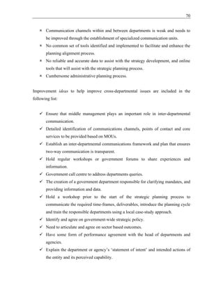 70
 Communication channels within and between departments is weak and needs to
be improved through the establishment of specialized communication units.
 No common set of tools identified and implemented to facilitate and enhance the
planning alignment process.
 No reliable and accurate data to assist with the strategy development, and online
tools that will assist with the strategic planning process.
 Cumbersome administrative planning process.
Improvement ideas to help improve cross-departmental issues are included in the
following list:
✓ Ensure that middle management plays an important role in inter-departmental
communication.
✓ Detailed identification of communications channels, points of contact and core
services to be provided based on MOUs.
✓ Establish an inter-departmental communications framework and plan that ensures
two-way communication is transparent.
✓ Hold regular workshops or government forums to share experiences and
information.
✓ Government call centre to address departments queries.
✓ The creation of a government department responsible for clarifying mandates, and
providing information and data.
✓ Hold a workshop prior to the start of the strategic planning process to
communicate the required time-frames, deliverables, introduce the planning cycle
and train the responsible departments using a local case-study approach.
✓ Identify and agree on government-wide strategic policy.
✓ Need to articulate and agree on sector based outcomes.
✓ Have some form of performance agreement with the head of departments and
agencies.
✓ Explain the department or agency’s ‘statement of intent’ and intended actions of
the entity and its perceived capability.
 