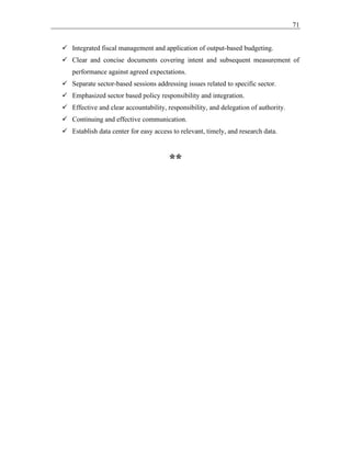 71
✓ Integrated fiscal management and application of output-based budgeting.
✓ Clear and concise documents covering intent and subsequent measurement of
performance against agreed expectations.
✓ Separate sector-based sessions addressing issues related to specific sector.
✓ Emphasized sector based policy responsibility and integration.
✓ Effective and clear accountability, responsibility, and delegation of authority.
✓ Continuing and effective communication.
✓ Establish data center for easy access to relevant, timely, and research data.
**
 