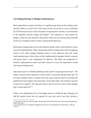 72
2.6 Linking Strategy to Budget and Resources
Most organizations recognize that there is a significant gap between their strategic plans
and their ability to execute. Part of the reason for this was shown in a survey conducted
by CFO Research Services where 60 percent of organizations said they were dissatisfied
in the alignment between strategy and budget.59
This alignment is vital because the
budget is often the only enterprise-wide process where users are directed and controlled
in their use of company assets to achieve organizational objectives.
Resourcing a strategic plan involves providing the people, money, and materials to ensure
successful implementation. Many organizations link the strategic plan with the budgeting
process at the initial strategic planning session or soon afterward when they create
implementation plans. Some choose to have implementation managers identify resources
and present them to top management for approval. This helps top management to
prioritize implementation actions and allot resources to move the organization toward
achieving its strategic goals.
Gary Hamel and C.K. Prahalad published a book called “Competing for the Future”. The
authors summed up this disconnect in their book in a powerful statement that said: “In
too many companies there is a grand, and overly vague, long-term goal on one hand; and
detailed short-term budgets and annual plans on the other hand; with nothing in between
to link the two together. The long term doesn’t start at year five of the current strategic
plan. It starts right now!”60
Today, most organizations rely on the budget process to bridge the gap. Managers are
told the needed results that are required for next year and in turn they develop a
59
CFO Research Services and Comshare, Incorporated, What CFOs Want from Performance Management,
March 2003, pp. 6
60
Gary Hamel and C.K. Prahalad, Competing for the Future, Harvard Business School Press, 1994, pp.
120-121
 