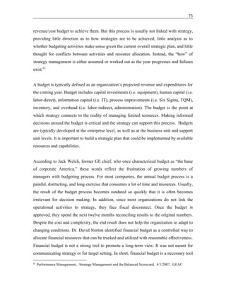 73
revenue/cost budget to achieve them. But this process is usually not linked with strategy,
providing little direction as to how strategies are to be achieved, little analysis as to
whether budgeting activities make sense given the current overall strategic plan, and little
thought for conflicts between activities and resource allocation. Instead, the “how” of
strategy management is either assumed or worked out as the year progresses and failures
exist.61
A budget is typically defined as an organization’s projected revenue and expenditures for
the coming year. Budget includes capital investments (i.e. equipment), human capital (i.e.
labor-direct), information capital (i.e. IT), process improvements (i.e. Six Sigma, TQM),
inventory, and overhead (i.e. labor-indirect, administration). The budget is the point at
which strategy connects to the reality of managing limited resources. Making informed
decisions around the budget is critical and the strategy can support this process. Budgets
are typically developed at the enterprise level, as well as at the business unit and support
unit levels. It is important to build a strategic plan that could be implemented by available
resources and capabilities.
According to Jack Welch, former GE chief, who once characterized budget as “the bane
of corporate America,” these words reflect the frustration of growing numbers of
managers with budgeting process. For most companies, the annual budget process is a
painful, distracting, and long exercise that consumes a lot of time and resources. Usually,
the result of the budget process becomes outdated so quickly that it is often becomes
irrelevant for decision making. In addition, since most organizations do not link the
operational activities to strategy, they face fiscal disconnect. Once the budget is
approved, they spend the next twelve months reconciling results to the original numbers.
Despite the cost and complexity, the end result does not help the organization to adapt to
changing conditions. Dr. David Norton identified financial budget as a controlled way to
allocate financial resources that can be tracked and utilized with reasonable effectiveness.
Financial budget is not a strong tool to promote a long-term view. It was not meant for
communicating strategy or for target setting. In short, financial budget is a necessary tool
61
Performance Management, Strategy Management and the Balanced Scorecard, 4/1/2007, GEAC
 