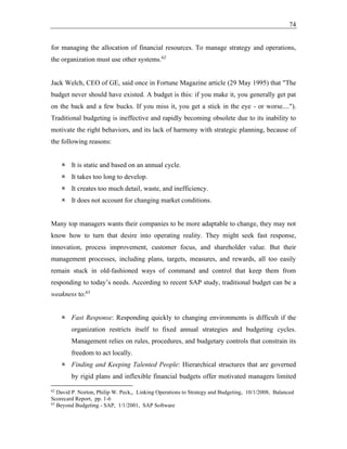 74
for managing the allocation of financial resources. To manage strategy and operations,
the organization must use other systems.62
Jack Welch, CEO of GE, said once in Fortune Magazine article (29 May 1995) that "The
budget never should have existed. A budget is this: if you make it, you generally get pat
on the back and a few bucks. If you miss it, you get a stick in the eye - or worse....").
Traditional budgeting is ineffective and rapidly becoming obsolete due to its inability to
motivate the right behaviors, and its lack of harmony with strategic planning, because of
the following reasons:
 It is static and based on an annual cycle.
 It takes too long to develop.
 It creates too much detail, waste, and inefficiency.
 It does not account for changing market conditions.
Many top managers wants their companies to be more adaptable to change, they may not
know how to turn that desire into operating reality. They might seek fast response,
innovation, process improvement, customer focus, and shareholder value. But their
management processes, including plans, targets, measures, and rewards, all too easily
remain stuck in old-fashioned ways of command and control that keep them from
responding to today’s needs. According to recent SAP study, traditional budget can be a
weakness to:63
 Fast Response: Responding quickly to changing environments is difficult if the
organization restricts itself to fixed annual strategies and budgeting cycles.
Management relies on rules, procedures, and budgetary controls that constrain its
freedom to act locally.
 Finding and Keeping Talented People: Hierarchical structures that are governed
by rigid plans and inflexible financial budgets offer motivated managers limited
62
David P. Norton, Philip W. Peck,, Linking Operations to Strategy and Budgeting, 10/1/2008, Balanced
Scorecard Report, pp. 1-6
63
Beyond Budgeting - SAP, 1/1/2001, SAP Software
 