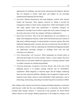 75
opportunities for challenge, risk and reward, and personal development. Because
they are designed to control, rigid plans and budgets do not encourage
entrepreneurial leadership and risk taking.
 Innovation: Bloated bureaucracies and rigid budgetary controls often obstruct
insight and innovation. They suppress creativity by failing to provide the
management climate in which creative people thrive. When fixed budgets are the
only target against which their performance is measured, managers are
unprepared to aim high. Easy-to-achieve targets and overly cautious strategies are
the result, and sooner or later, the company will begin to underachieve.
 Operational Excellence: One of the best opportunities for cost reduction is to
adopt a flat management structure, within which the business processes interact at
high speed, enabling managers to respond quickly to customer requests. But in the
traditional budgeting model, resources and costs are hard-wired into the fabric of
the business structure. Only by eradicating the old-fashioned budgeting mentality
can organization encourage managers to challenge fixed costs and seek
continuous cost reductions.
 Close Relationships with Customers: When salespeople are focused solely on
achieving fixed targets for revenue, product volume, or gross margin, they have
little incentive to care about whether the organization is meeting customers’ needs
or whether customers are satisfied and profitable.
 Achieving Sustainable, Competitive Corporate Results: One of the aims of the
budgeting process is to produce earnings forecasts and set shareholders’
expectations. Blind allegiance to financial targets and the budgets underlying
them can cause long-term problems. Managers who set aggressive targets may be
required to take drastic actions to meet shareholder’s high expectations, such as
downsizing, restructuring, and cutting of essential long-term investments in R&D.
After reading on this common issue between strategy and budget alignment, a conclusion
could become visible that the most challenging part is to determine what should be
included under strategic initiative vs. normal day to day operation. Dr. David Norton
offered solution to link strategic funding requirements to the budget by creating a new
 