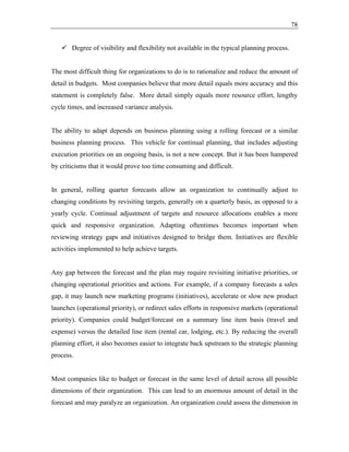 78
✓ Degree of visibility and flexibility not available in the typical planning process.
The most difficult thing for organizations to do is to rationalize and reduce the amount of
detail in budgets. Most companies believe that more detail equals more accuracy and this
statement is completely false. More detail simply equals more resource effort, lengthy
cycle times, and increased variance analysis.
The ability to adapt depends on business planning using a rolling forecast or a similar
business planning process. This vehicle for continual planning, that includes adjusting
execution priorities on an ongoing basis, is not a new concept. But it has been hampered
by criticisms that it would prove too time consuming and difficult.
In general, rolling quarter forecasts allow an organization to continually adjust to
changing conditions by revisiting targets, generally on a quarterly basis, as opposed to a
yearly cycle. Continual adjustment of targets and resource allocations enables a more
quick and responsive organization. Adapting oftentimes becomes important when
reviewing strategy gaps and initiatives designed to bridge them. Initiatives are flexible
activities implemented to help achieve targets.
Any gap between the forecast and the plan may require revisiting initiative priorities, or
changing operational priorities and actions. For example, if a company forecasts a sales
gap, it may launch new marketing programs (initiatives), accelerate or slow new product
launches (operational priority), or redirect sales efforts in responsive markets (operational
priority). Companies could budget/forecast on a summary line item basis (travel and
expense) versus the detailed line item (rental car, lodging, etc.). By reducing the overall
planning effort, it also becomes easier to integrate back upstream to the strategic planning
process.
Most companies like to budget or forecast in the same level of detail across all possible
dimensions of their organization. This can lead to an enormous amount of detail in the
forecast and may paralyze an organization. An organization could assess the dimension in
 