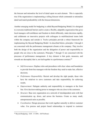 79
the forecast and rationalize the level of detail spent on each element. This is especially
true if the organization is implementing a rolling forecast which commands to rationalize
detail and match predictability with the forecast dimensions.
Another emerging model for budgeting is called Beyond Budgeting Model, It is designed
to overcome traditional barriers and to create a flexible, adaptable organization that gives
local managers self-confidence and freedom to think differently, make decisions rapidly,
and collaborate on innovative projects with colleagues in multifunctional teams both
within the company and outside it. Twelve principles provide a robust framework for
implementing the Beyond Budgeting Model. As described below, principles 1 through 6
are concerned with the performance management climate at the company. They involve
both the design of the organization and the delegation of power and responsibility to
people who are close to the customers. Principles 7 through 12 are concerned with the
processes of performance management. A key element is that goals, measures, and
rewards are decoupled, that is, not tied together in a performance contract.66
• Self-Governance: Replace rules and procedures with clear values and boundaries
to provide front-line managers with the freedom they need to make fast, effective
decisions.
• Performance Responsibility: Recruit and develop the right people, those who
have the mind-set to serve customers and take responsibility for achieving
results.
• Empowerment: Delegate authority and responsibility to managers at the front
line. Give decision-making power to managers who are close to the customers.
• Structure: Base new organization on a network of interdependent units with fast
communication up, down, and across the business. Create as many small,
entrepreneurial units as possible.
• Coordination: Design processes that work together naturally to deliver customer
value. Use process and project based relationships to respond to customer
66
Beyond Budgeting - SAP, 1/1/2001, SAP Software
 