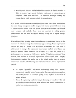 81
• Motivation and Rewards: Base performance evaluations on relative measures to
drive performance improvement. Emphasize performance by teams, groups, or
companies, rather than individuals. This approach encourages sharing and
ensures that the whole enterprise pulls in the same direction.
With regards to linking strategy to operation and processes, many of the organizations
that adopt strategy management need to integrate their internal system with one or more
of management disciplines. Today, the quality and process improvement encompasses
many programs and methods. These tools are important in making process
improvements, but they must be applied properly if they are to impact strategic
objectives.
Process improvement methods, in the context of a strategy management system, are the
most used via initiatives to help close performance gaps to strategy. Process improvement
methods are used at a project level to improve performance and close gaps to
achievement of strategy. The operational improvement methods noted below are
generally oriented toward improving the efficiency (i.e. cost) and quality (i.e.
conformance) of the processes to which they are applied. While implementation of these
methods often requires an extensive organizational effort coupled with a lengthy
implementation schedule, the results tend to be gained rapidly once the process
improvement is started. The followings are common quality and process improvement
methods:
• Six Sigma: Systematic, data-driven methodology using tools, training,
measurements to enable product/process design that meets customer expectations
and can be produced at Six Sigma quality levels; emphasis on reduction of
process variation.
• Process Re-engineering: Method of analysis & redesign of workflows within and
between enterprises to streamline work processes and achieve improvement in
quality, time management, and costs.
 