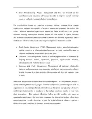 82
• Lean Manufacturing: Process management and tool set focused on the
identification and reductions of ‘wastes’ in order to improve overall customer
value, as well as to reduce production time and costs.
For organizations focused on executing a customer intimacy strategy, these process
improvement methods are examples of ways to improve the processes that deliver this
value. Whereas operation improvement approaches focus on efficiency and quality,
customer intimacy improvement methods provide the tools needed to capture, interpret
and distribute customer information in order to enhance the customer experience. These
methods are effective but typically take longer to experience the results desired.
• Total Quality Management (TQM): Management strategy aimed at embedding
quality awareness in all organizational processes to create continual increase in
customer satisfaction at continually lower real costs.
• Customer Value Management: Method of delivery optimal value to customers by
aligning business metrics, capabilities, processes, organizational structure,
infrastructure with customer-defined value.
• Customer Life Cycle Management: Measurement of customer relationship
business performance over time; customer satisfaction, increase growth, enhance
loyalty, decrease defections, optimize lifetime value, all the while reducing costs
to serve.
Innovation processes are often the most difficult to improve. It’s easy to test a product’s
quality and straight forward to gauge a customer’s experience; determining how well an
organization is innovating is harder especially since the results are typically not known
until the product or service is introduced to the market, sometimes months or even years
after conception. The methods identified below provide insights into ways an
organization can improve its innovation processes, but innovation is often a long term
commitment that extends, time-wise, beyond the period of time it takes to experience
either operational excellence or customer intimate improvements.
 