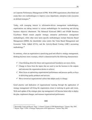 86
or Corporate Performance Management (CPM). With EPM organizations often blend and
create their own methodologies to improve cross department, enterprise-wide execution
on defined strategies.68
Today, with resurging interest in information-driven management methodologies,
organizations are taking interest in various methodologies for monitoring and driving
business objective obtainment. The Balanced Scorecard (BSC) and EFQM Business
Excellence Model remain popular strategic enterprise performance management
methodologies, while other more tactic-specific methodologies include Outcome Based
Management (OBM), the shareholder value centric like Value Based Management and
Economic Value Added (EVA), and the Activity-Based Costing (ABC) accounting
methodology.69
In summary, when an organization is practicing good and effective strategy management,
thinking becomes more visionary, which is characterized by the following characteristics:
✓ Clear thinking about the future and organizational boundaries are more elastic.
✓ Change in focus from the inputs that are used to run the business to the outputs
and outcomes the organization desires to achieve.
✓ More focus on optimizing organizational performance and process quality as keys
to delivering quality products and services.
✓ Move toward an organizational culture that adapts easily to change.
Good practice and dedication of organizational learning through the application of
strategy management will bring the organization closer to realizing its goals and vision.
With each update of the strategic plan, top management will become better able to deploy
the plan, implement changes, and measure organizational performance.
**
68
Buytendijk, Frank and Rayner, Nigel. “A Starter’s Guide to CPM Methodologies.” Gartner, May 2002.
69
Rayner, Nigel. “CPM: A Strategic Deployment of BI Applications.” Gartner, May 2002
 