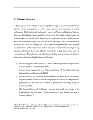 88
3.1 Balanced Scorecard
In the past, many methodologies were developed that sought to link internal and external
activities of an organization, as well as cost and non-cost categories, to overall
performance. The breakthrough methodology came with Norton and Kaplan’s Balanced
Scorecard. The Balanced Scorecard (BSC), developed in 1992 by Drs. David Norton and
Robert Kaplan, has gained global acceptance as a powerful framework to help leaders
define and implement strategy more effectively and efficiently. This is accomplished by
translating the vision and strategy into a set of operational objectives that drive behavior
and performance of the organization and its workforce. Balanced Scorecard gives top
managers information from four different perspectives to help them focus more on
important issues. The followings are related research data summaries that put Balanced
Scorecard methodology ahead of other methodologies:
• Research suggests that 60 percent of Fortune 1000 companies have experimented
with the Balanced Scorecard (Silk, 1998).
• Gartner Group suggests that over 50 percent of large US firms had adopted the
Balanced Scorecard by the end of 2000.
• Data collected by the Balanced Scorecard potentially focus article collaborative
suggest that of the firms not currently using the balanced scorecard, 43 percent are
planning to use one soon and a further 48 percent are considering using one
(Downing, 2001).
• The Balanced Scorecard Collaborative reported that based on a survey of the
Hackett Group, for most users, 75% of their measures were financial and need to
be more balanced.70
70
Philip Kirby & Sumner J. Schmiesing, Balanced Scorecards as Strategic Navigational Charts - How to
Implement Rapid Sustainable Change, 4/1/2003, Organization Thoughtware International
& Visum Solutions, Inc., pp. 1-11
 
