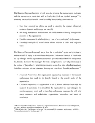 89
The Balanced Scorecard concept is built upon the premise that measurement motivates
and that measurement must start with a clearly described and detailed strategy.71
In
summary, Balanced Scorecard is characterized by the following characteristics:
• Uses four perspectives which are used to describe the strategy (financial,
customer, internal, and learning and growth).
• Has many performance measures that are clearly linked to the key strategies and
priorities of the organization.
• Provides managers with a full and timely view of an organization's performance.
• Encourage managers to balance their actions between a short- and long-term
focus.
The Balanced Scorecard approach starts from the organization's goals and priorities to
address what it is trying to achieve in the long-term. From there it moves to ensure that
the key strategic actions required to achieve these goals have been identified and planned
for. Finally, it ensures that managers develop a comprehensive view of performance in
the context of these plans by establishing measures across four inter-related perspectives:
that of the customer, internal processes, learning and growth and financial performance.72
• Financial Perspective: Any organization requires key measures of its financial
performance that need to be directly linked to the overall goals of the
organization.
• Customer Perspective: An organization exists to provide services which meet the
needs of its customers. It is critical that the organization has clear strategies for
meeting customer needs and, in turn, has performance measures that will help
assess customer, and stakeholder, expectations, perceptions and levels of
satisfaction.
71
Michael Nagel & Chris Rigatuso, Improving Corporate Governance: A Balanced Scorecard Approach,
1/1/2003, Balanced Scorecard Collaborative, pp. 4-11
72
Mike Wisniewski, The Measures of Success - Developing a BSC to measure performance, 6/1/1998,
Accounts Commission for Scotland, pp. 5-7
 
