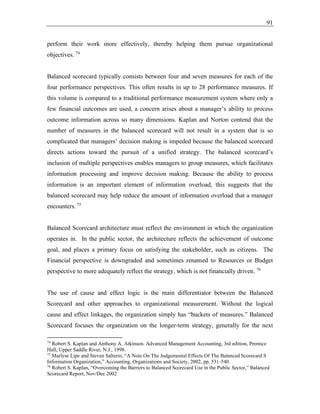 91
perform their work more effectively, thereby helping them pursue organizational
objectives. 74
Balanced scorecard typically consists between four and seven measures for each of the
four performance perspectives. This often results in up to 28 performance measures. If
this volume is compared to a traditional performance measurement system where only a
few financial outcomes are used, a concern arises about a manager’s ability to process
outcome information across so many dimensions. Kaplan and Norton contend that the
number of measures in the balanced scorecard will not result in a system that is so
complicated that managers’ decision making is impeded because the balanced scorecard
directs actions toward the pursuit of a unified strategy. The balanced scorecard’s
inclusion of multiple perspectives enables managers to group measures, which facilitates
information processing and improve decision making. Because the ability to process
information is an important element of information overload, this suggests that the
balanced scorecard may help reduce the amount of information overload that a manager
encounters. 75
Balanced Scorecard architecture must reflect the environment in which the organization
operates in. In the public sector, the architecture reflects the achievement of outcome
goal, and places a primary focus on satisfying the stakeholder, such as citizens. The
Financial perspective is downgraded and sometimes renamed to Resources or Budget
perspective to more adequately reflect the strategy, which is not financially driven. 76
The use of cause and effect logic is the main differentiator between the Balanced
Scorecard and other approaches to organizational measurement. Without the logical
cause and effect linkages, the organization simply has “buckets of measures.” Balanced
Scorecard focuses the organization on the longer-term strategy, generally for the next
74
Robert S. Kaplan and Anthony A. Atkinson. Advanced Management Accounting, 3rd edition, Prentice
Hall, Upper Saddle River, N.J., 1998.
75
Marlyse Lipe and Steven Salterio, “A Note On The Judgemental Effects Of The Balanced Scorecard S
Information Organization,” Accounting, Organizations and Society, 2002, pp. 531-540.
76
Robert S. Kaplan, “Overcoming the Barriers to Balanced Scorecard Use in the Public Sector,” Balanced
Scorecard Report, Nov/Dec 2002
 