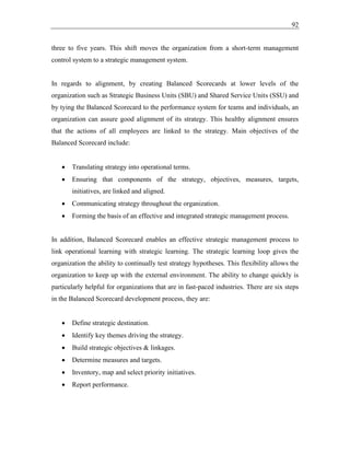 92
three to five years. This shift moves the organization from a short-term management
control system to a strategic management system.
In regards to alignment, by creating Balanced Scorecards at lower levels of the
organization such as Strategic Business Units (SBU) and Shared Service Units (SSU) and
by tying the Balanced Scorecard to the performance system for teams and individuals, an
organization can assure good alignment of its strategy. This healthy alignment ensures
that the actions of all employees are linked to the strategy. Main objectives of the
Balanced Scorecard include:
• Translating strategy into operational terms.
• Ensuring that components of the strategy, objectives, measures, targets,
initiatives, are linked and aligned.
• Communicating strategy throughout the organization.
• Forming the basis of an effective and integrated strategic management process.
In addition, Balanced Scorecard enables an effective strategic management process to
link operational learning with strategic learning. The strategic learning loop gives the
organization the ability to continually test strategy hypotheses. This flexibility allows the
organization to keep up with the external environment. The ability to change quickly is
particularly helpful for organizations that are in fast-paced industries. There are six steps
in the Balanced Scorecard development process, they are:
• Define strategic destination.
• Identify key themes driving the strategy.
• Build strategic objectives & linkages.
• Determine measures and targets.
• Inventory, map and select priority initiatives.
• Report performance.
 