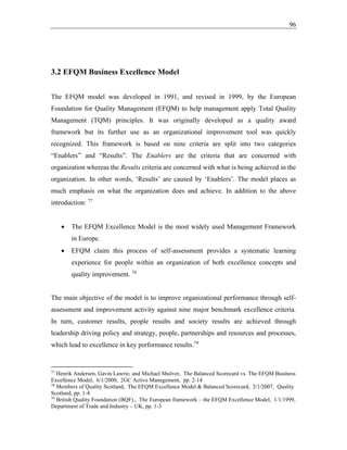 96
3.2 EFQM Business Excellence Model
The EFQM model was developed in 1991, and revised in 1999, by the European
Foundation for Quality Management (EFQM) to help management apply Total Quality
Management (TQM) principles. It was originally developed as a quality award
framework but its further use as an organizational improvement tool was quickly
recognized. This framework is based on nine criteria are split into two categories
“Enablers” and “Results”. The Enablers are the criteria that are concerned with
organization whereas the Results criteria are concerned with what is being achieved in the
organization. In other words, ‘Results’ are caused by ‘Enablers’. The model places as
much emphasis on what the organization does and achieve. In addition to the above
introduction: 77
• The EFQM Excellence Model is the most widely used Management Framework
in Europe.
• EFQM claim this process of self-assessment provides a systematic learning
experience for people within an organization of both excellence concepts and
quality improvement. 78
The main objective of the model is to improve organizational performance through self-
assessment and improvement activity against nine major benchmark excellence criteria.
In turn, customer results, people results and society results are achieved through
leadership driving policy and strategy, people, partnerships and resources and processes,
which lead to excellence in key performance results.79
77
Henrik Andersen, Gavin Lawrie, and Michael Shulver, The Balanced Scorecard vs. The EFQM Business
Excellence Model, 6/1/2000, 2GC Active Management, pp. 2-14
78
Members of Quality Scotland, The EFQM Excellence Model & Balanced Scorecard, 2/1/2007, Quality
Scotland, pp. 1-4
79
British Quality Foundation (BQF)., The European framework – the EFQM Excellence Model, 1/1/1999,
Department of Trade and Industry – UK, pp. 1-3
 