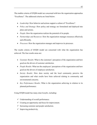 97
The enabler criteria of EFQM model are concerned with how the organization approaches
“Excellence”. The addressed criteria are listed below:
• Leadership: How behavior and actions support a culture of “Excellence”.
• Policy and Strategy: How policy and strategy are formulated and deployed into
plans and actions.
• People: How the organization realizes the potential of its people.
• Partnerships and Resources: How the organization manages resources effectively
and efficiently.
• Processes: How the organization manages and improves its processes.
The results criteria of EFQM model are concerned with what the organization has
achieved. The four results areas are:
• Customer Results: What is the customers’ perception of the organization and how
good are the drivers of customer satisfaction.
• People Results: What are the employees’ perceptions of the organization and how
good are the drivers of employee satisfaction.
• Society Results: How does society and the local community perceive the
organization and what results have been achieved relating to community and
environmental concerns.
• Key Performance Results: What is the organization achieving in relation to its
planned performance.
Using EFQM model has many clear benefits, including:
✓ Understanding of overall performance.
✓ Creating an opportunity and focus for improvement.
✓ Increasing customer and people satisfaction.
✓ Improving productivity.
 