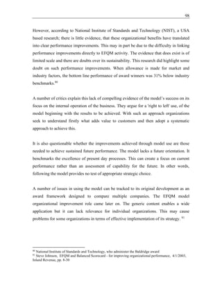 98
However, according to National Institute of Standards and Technology (NIST), a USA
based research; there is little evidence, that these organizational benefits have translated
into clear performance improvements. This may in part be due to the difficulty in linking
performance improvements directly to EFQM activity. The evidence that does exist is of
limited scale and there are doubts over its sustainability. This research did highlight some
doubt on such performance improvements. When allowance is made for market and
industry factors, the bottom line performance of award winners was 31% below industry
benchmarks.80
A number of critics explain this lack of compelling evidence of the model’s success on its
focus on the internal operation of the business. They argue for a 'right to left' use, of the
model beginning with the results to be achieved. With such an approach organizations
seek to understand firstly what adds value to customers and then adopt a systematic
approach to achieve this.
It is also questionable whether the improvements achieved through model use are those
needed to achieve sustained future performance. The model lacks a future orientation. It
benchmarks the excellence of present day processes. This can create a focus on current
performance rather than an assessment of capability for the future. In other words,
following the model provides no test of appropriate strategic choice.
A number of issues in using the model can be tracked to its original development as an
award framework designed to compare multiple companies. The EFQM model
organizational improvement role came later on. The generic content enables a wide
application but it can lack relevance for individual organizations. This may cause
problems for some organizations in terms of effective implementation of its strategy. 81
80
National Institute of Standards and Technology, who administer the Baldridge award
81
Steve Johnson, EFQM and Balanced Scorecard - for improving organizational performance, 4/1/2003,
Inland Revenue, pp. 8-30
 