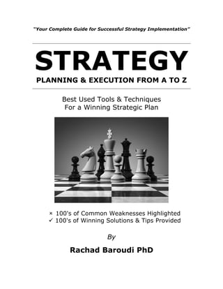 “Your Complete Guide for Successful Strategy Implementation”
STRATEGY
PLANNING & EXECUTION FROM A TO Z
Best Used Tools & Techniques
For a Winning Strategic Plan
 100's of Common Weaknesses Highlighted
✓ 100's of Winning Solutions & Tips Provided
By
Rachad Baroudi PhD
 
