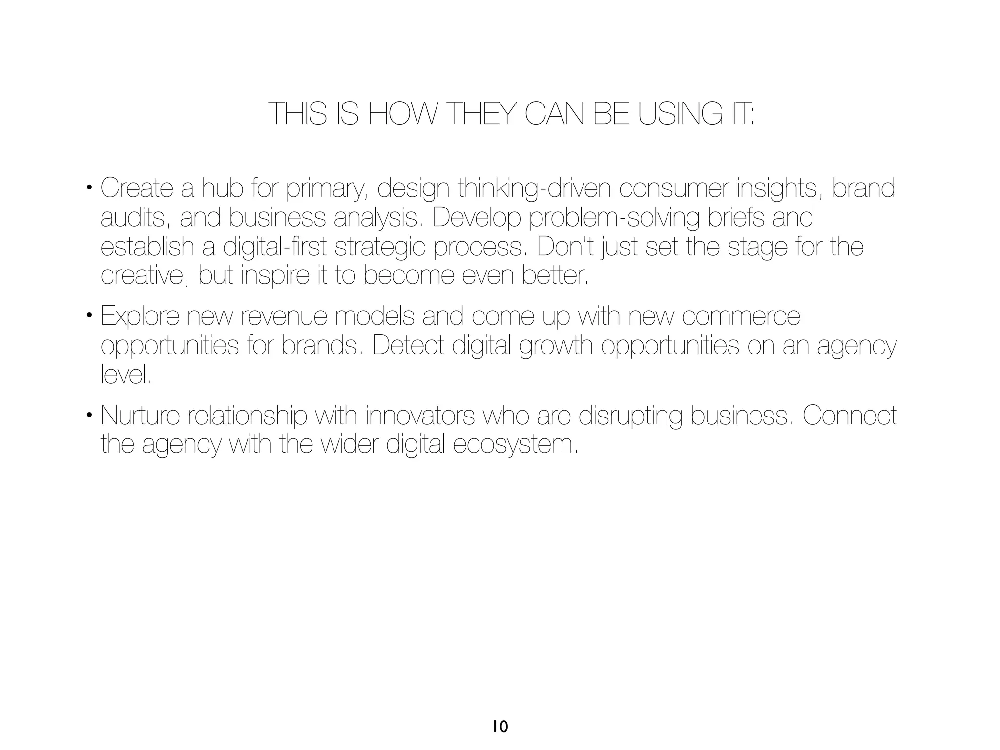 THIS IS HOW THEY CAN BE USING IT:

• Create a hub for primary, design thinking-driven consumer insights, brand
  audits, and business analysis. Develop problem-solving briefs and
  establish a digital-ﬁrst strategic process. Don’t just set the stage for the
  creative, but inspire it to become even better.
• Explore new revenue models and come up with new commerce

  opportunities for brands. Detect digital growth opportunities on an agency
  level.
• Nurture relationship with innovators who are disrupting business. Connect

  the agency with the wider digital ecosystem.




                                      10
 