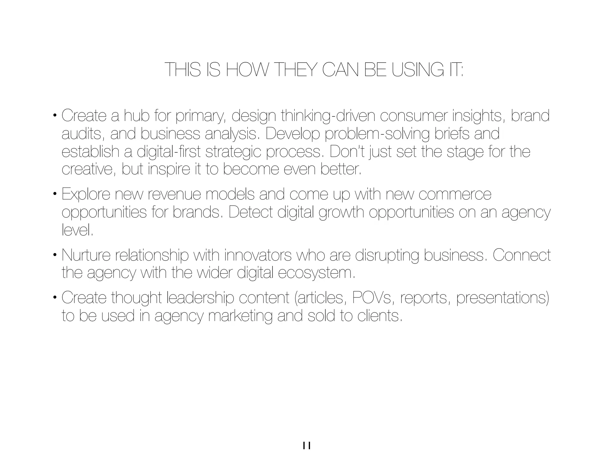 THIS IS HOW THEY CAN BE USING IT:

• Create a hub for primary, design thinking-driven consumer insights, brand
  audits, and business analysis. Develop problem-solving briefs and
  establish a digital-ﬁrst strategic process. Don’t just set the stage for the
  creative, but inspire it to become even better.
• Explore new revenue models and come up with new commerce

  opportunities for brands. Detect digital growth opportunities on an agency
  level.
• Nurture relationship with innovators who are disrupting business. Connect

  the agency with the wider digital ecosystem.
• Create thought leadership content (articles, POVs, reports, presentations)

  to be used in agency marketing and sold to clients.




                                      11
 