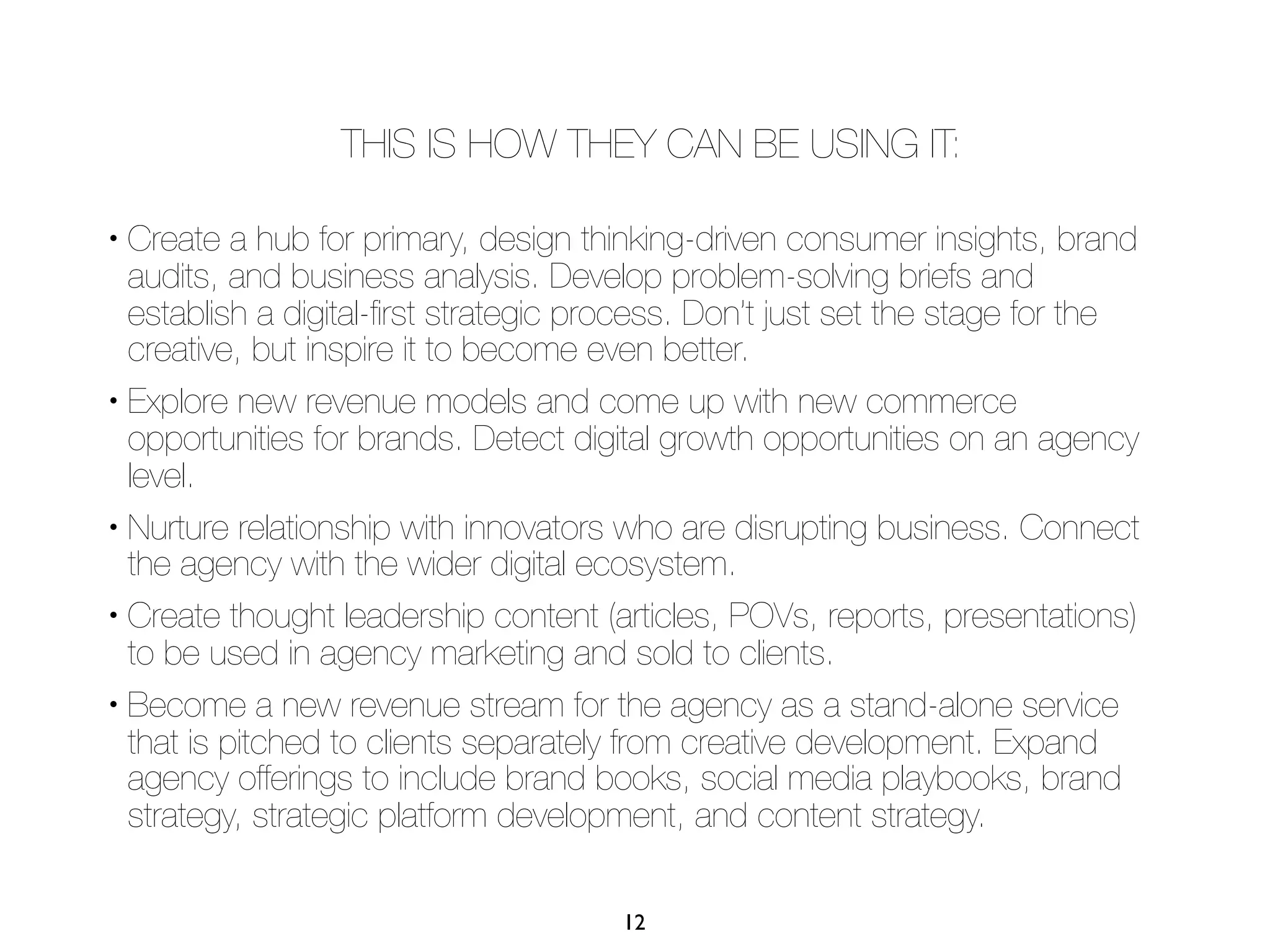 THIS IS HOW THEY CAN BE USING IT:

• Create a hub for primary, design thinking-driven consumer insights, brand
  audits, and business analysis. Develop problem-solving briefs and
  establish a digital-ﬁrst strategic process. Don’t just set the stage for the
  creative, but inspire it to become even better.
• Explore new revenue models and come up with new commerce

  opportunities for brands. Detect digital growth opportunities on an agency
  level.
• Nurture relationship with innovators who are disrupting business. Connect

  the agency with the wider digital ecosystem.
• Create thought leadership content (articles, POVs, reports, presentations)

  to be used in agency marketing and sold to clients.
• Become a new revenue stream for the agency as a stand-alone service

  that is pitched to clients separately from creative development. Expand
  agency offerings to include brand books, social media playbooks, brand
  strategy, strategic platform development, and content strategy.

                                      12
 
