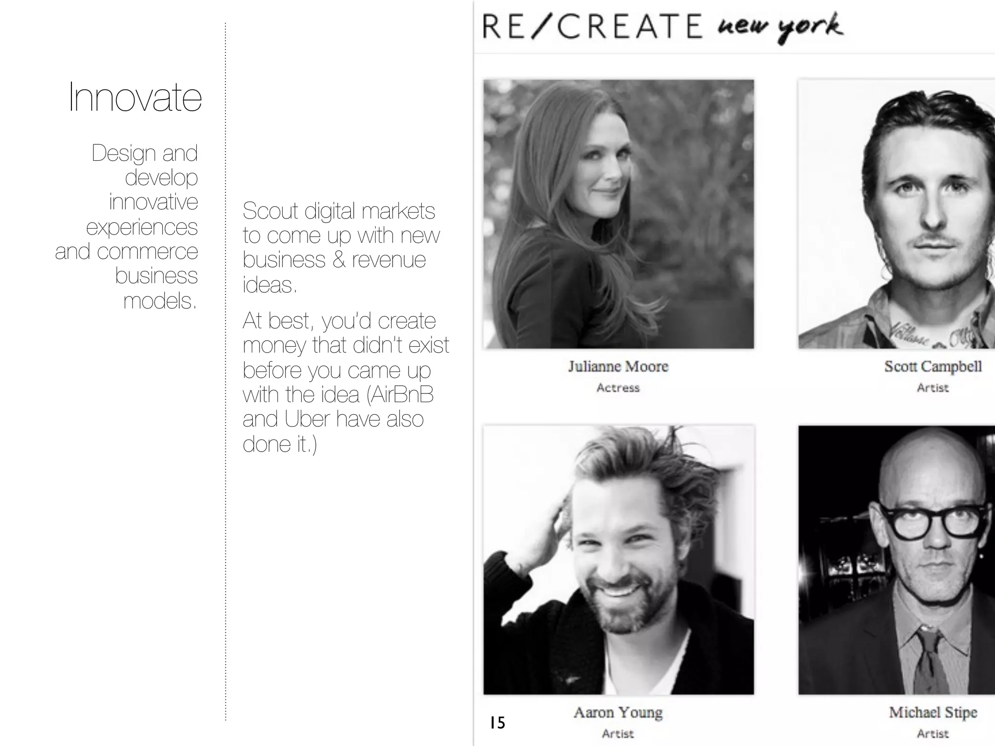 Innovate
   Design and
       develop
     innovative   Scout digital markets
   experiences    to come up with new
and commerce      business & revenue
      business    ideas.
       models.
                  At best, you’d create
                  money that didn’t exist
                  before you came up
                  with the idea (AirBnB
                  and Uber have also
                  done it.)




                                            15
 